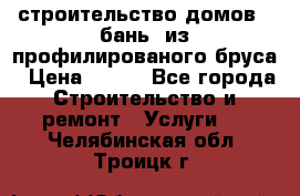 строительство домов , бань  из профилированого бруса › Цена ­ 100 - Все города Строительство и ремонт » Услуги   . Челябинская обл.,Троицк г.